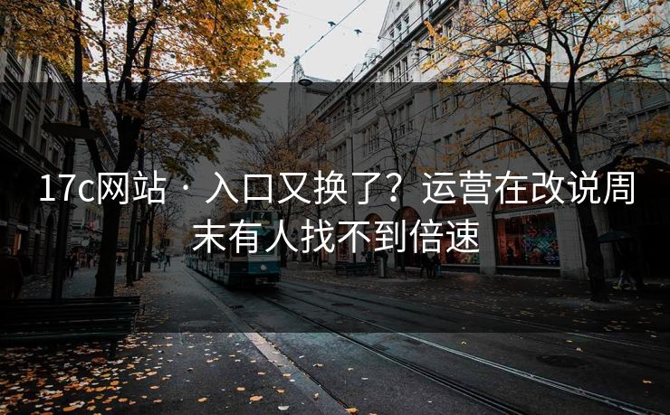 17c网站 · 入口又换了？运营在改说周末有人找不到倍速