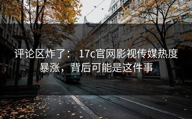 评论区炸了： 17c官网影视传媒热度暴涨，背后可能是这件事