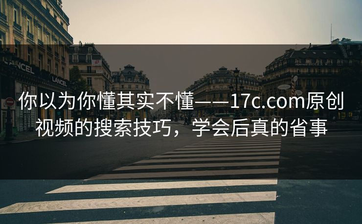 你以为你懂其实不懂——17c.com原创视频的搜索技巧，学会后真的省事