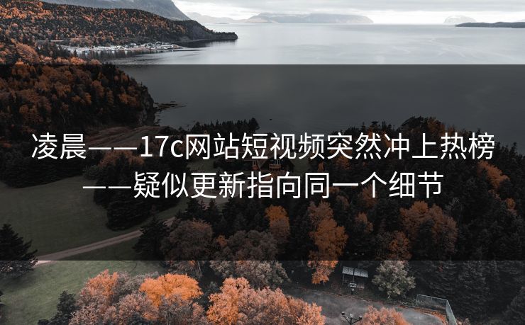 凌晨——17c网站短视频突然冲上热榜——疑似更新指向同一个细节