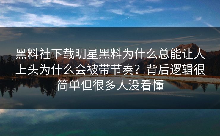 黑料社下载明星黑料为什么总能让人上头为什么会被带节奏？背后逻辑很简单但很多人没看懂