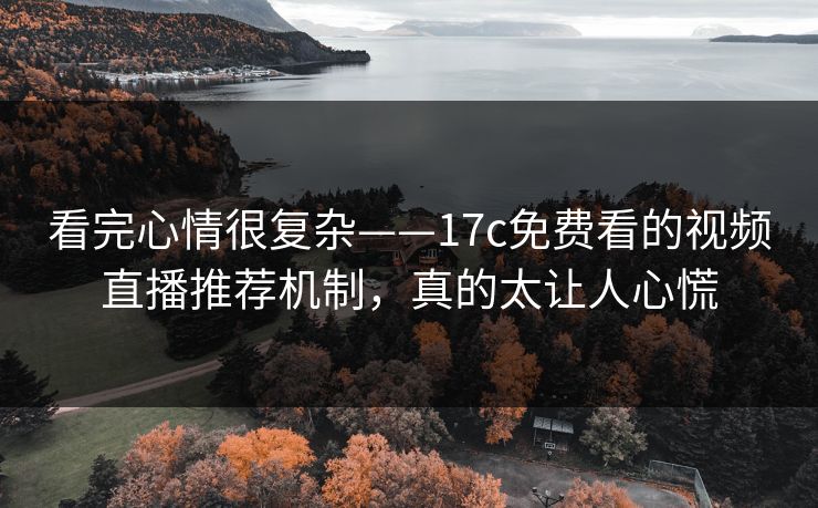 看完心情很复杂——17c免费看的视频直播推荐机制，真的太让人心慌