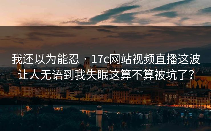 我还以为能忍 · 17c网站视频直播这波让人无语到我失眠这算不算被坑了？