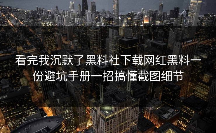 看完我沉默了黑料社下载网红黑料一份避坑手册一招搞懂截图细节