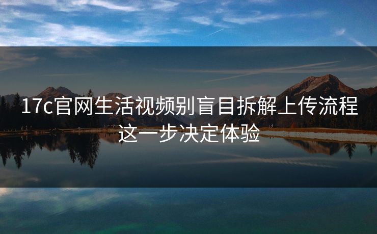 17c官网生活视频别盲目拆解上传流程这一步决定体验