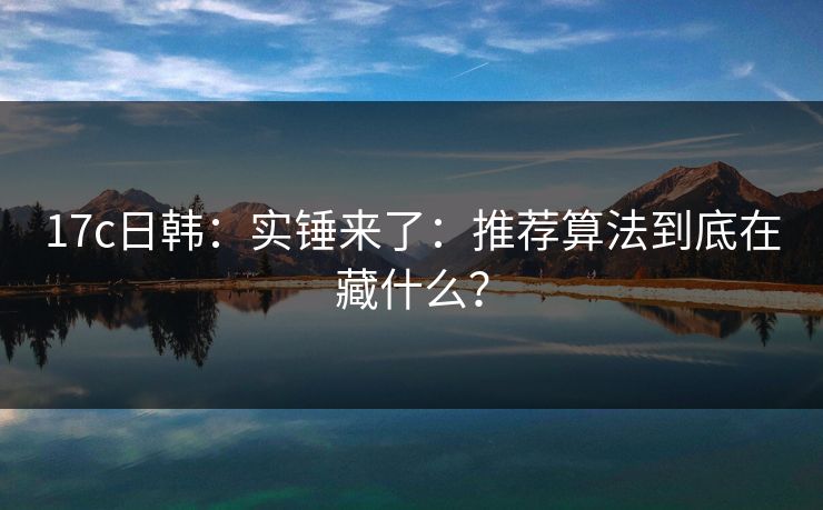 17c日韩：实锤来了：推荐算法到底在藏什么？