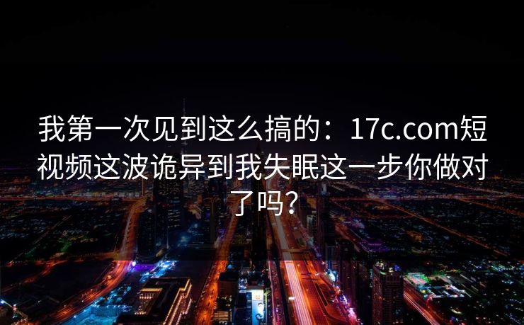 我第一次见到这么搞的：17c.com短视频这波诡异到我失眠这一步你做对了吗？