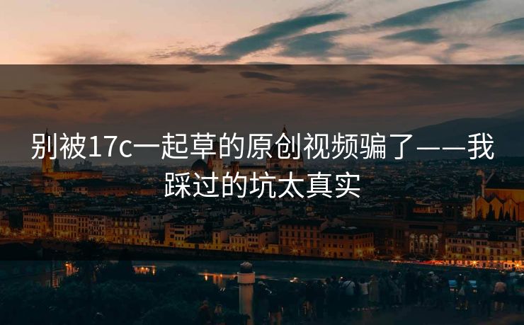 别被17c一起草的原创视频骗了——我踩过的坑太真实