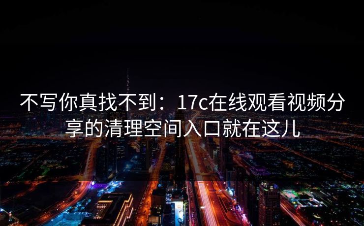 不写你真找不到：17c在线观看视频分享的清理空间入口就在这儿