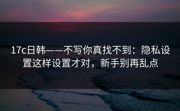 17c日韩——不写你真找不到：隐私设置这样设置才对，新手别再乱点