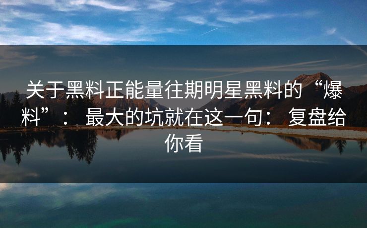 关于黑料正能量往期明星黑料的“爆料”： 最大的坑就在这一句： 复盘给你看