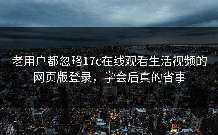 老用户都忽略17c在线观看生活视频的网页版登录，学会后真的省事