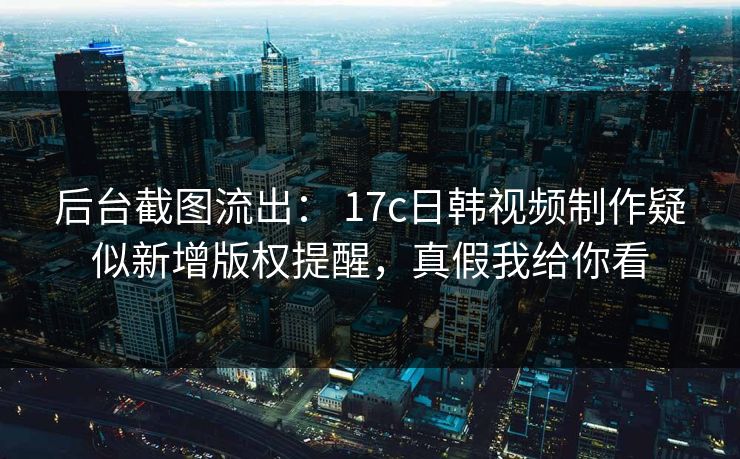 后台截图流出： 17c日韩视频制作疑似新增版权提醒，真假我给你看