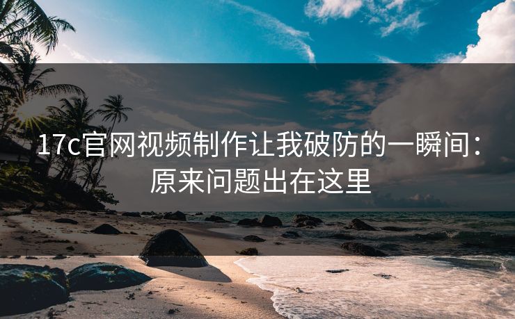 17c官网视频制作让我破防的一瞬间： 原来问题出在这里