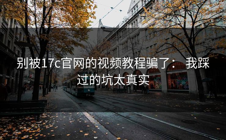 别被17c官网的视频教程骗了： 我踩过的坑太真实
