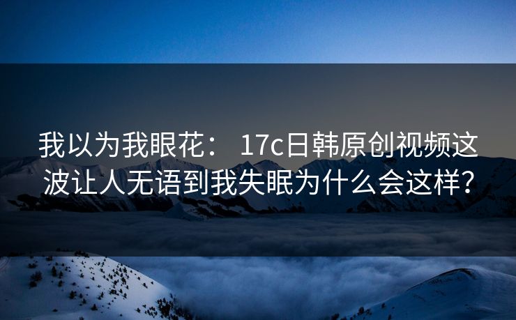 我以为我眼花： 17c日韩原创视频这波让人无语到我失眠为什么会这样？