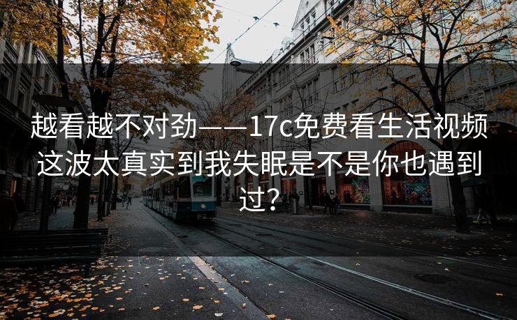 越看越不对劲——17c免费看生活视频这波太真实到我失眠是不是你也遇到过？