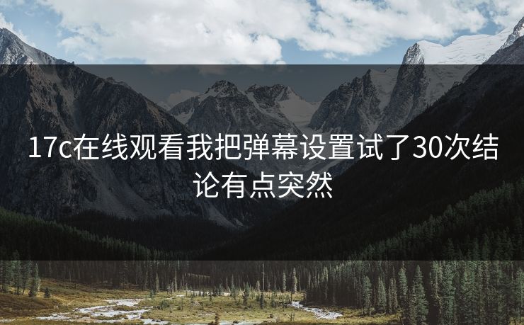 17c在线观看我把弹幕设置试了30次结论有点突然