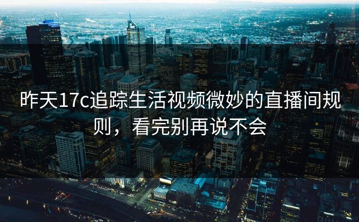 昨天17c追踪生活视频微妙的直播间规则，看完别再说不会