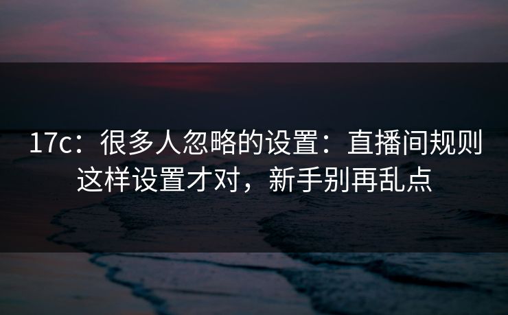 17c：很多人忽略的设置：直播间规则这样设置才对，新手别再乱点