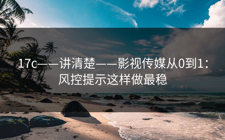 17c——讲清楚——影视传媒从0到1:风控提示这样做最稳 17c——讲清楚——影视传媒从0到1:风控提示这样做最稳