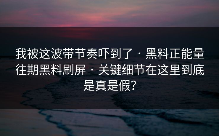 我被这波带节奏吓到了 · 黑料正能量往期黑料刷屏 · 关键细节在这里到底是真是假？