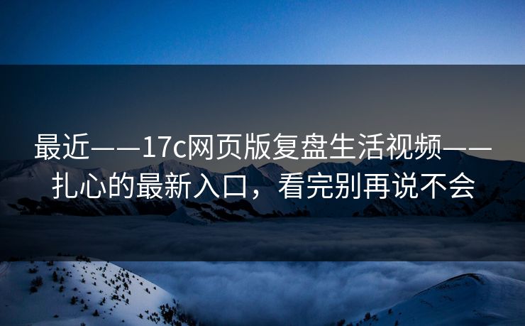 最近——17c网页版复盘生活视频——扎心的最新入口，看完别再说不会