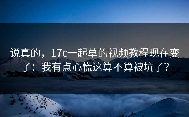说真的，17c一起草的视频教程现在变了：我有点心慌这算不算被坑了？