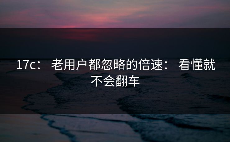 17c： 老用户都忽略的倍速： 看懂就不会翻车