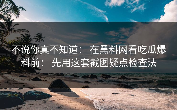 不说你真不知道： 在黑料网看吃瓜爆料前： 先用这套截图疑点检查法