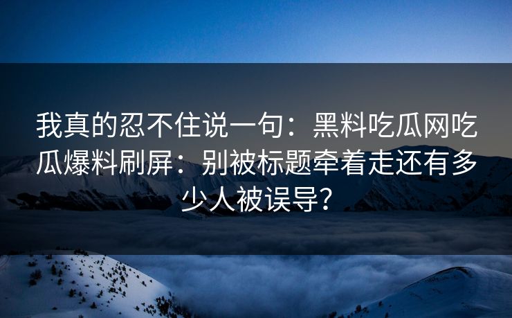 我真的忍不住说一句：黑料吃瓜网吃瓜爆料刷屏：别被标题牵着走还有多少人被误导？