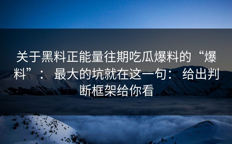 关于黑料正能量往期吃瓜爆料的“爆料”: 最大的坑就在这一句: 给出判断框架给你看 关于黑料正能量往期吃瓜爆料的“爆料”: 最大的坑就在这一句: 给出判断框架给你看