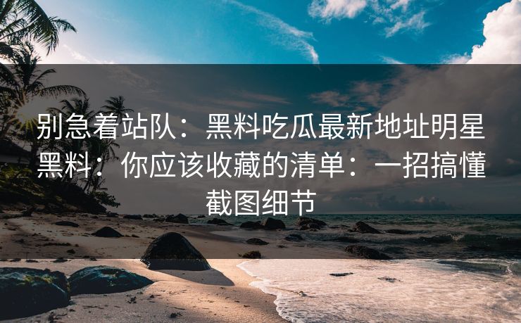 别急着站队：黑料吃瓜最新地址明星黑料：你应该收藏的清单：一招搞懂截图细节