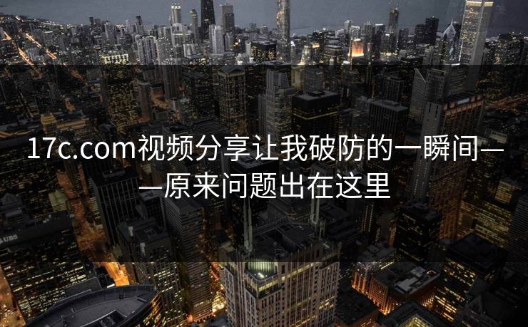 17c.com视频分享让我破防的一瞬间——原来问题出在这里 17c.com视频分享让我破防的一瞬间——原来问题出在这里