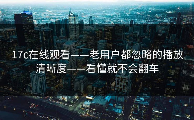 17c在线观看——老用户都忽略的播放清晰度——看懂就不会翻车