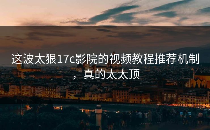 这波太狠17c影院的视频教程推荐机制，真的太太顶