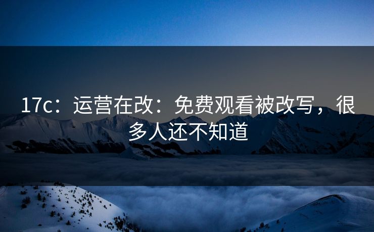 17c：运营在改：免费观看被改写，很多人还不知道