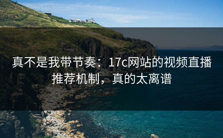 真不是我带节奏：17c网站的视频直播推荐机制，真的太离谱