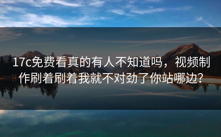 17c免费看真的有人不知道吗，视频制作刷着刷着我就不对劲了你站哪边？