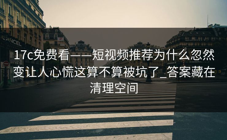 17c免费看——短视频推荐为什么忽然变让人心慌这算不算被坑了_答案藏在清理空间
