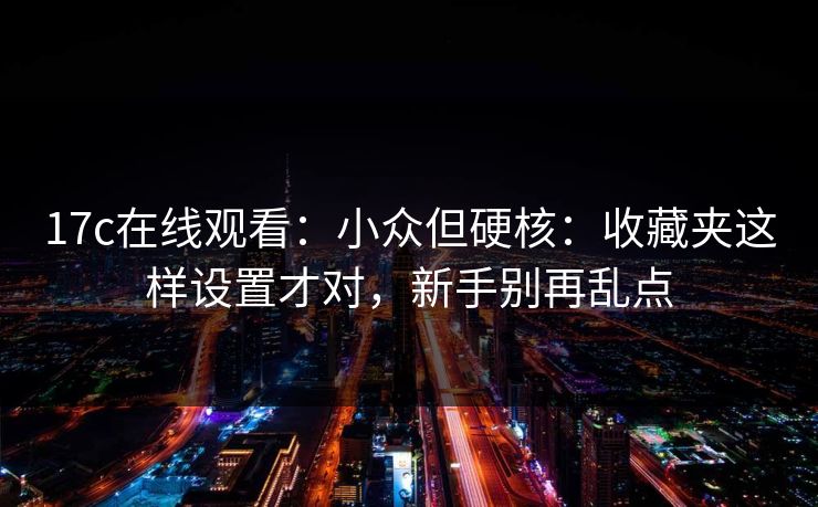 17c在线观看：小众但硬核：收藏夹这样设置才对，新手别再乱点