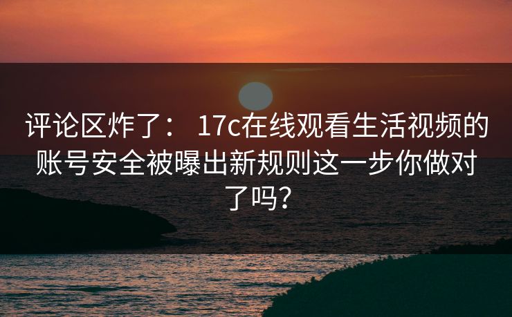 评论区炸了： 17c在线观看生活视频的账号安全被曝出新规则这一步你做对了吗？