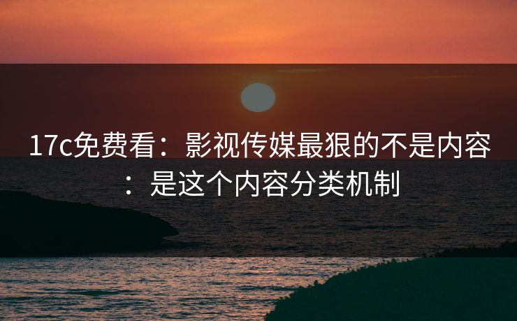 17c免费看：影视传媒最狠的不是内容：是这个内容分类机制