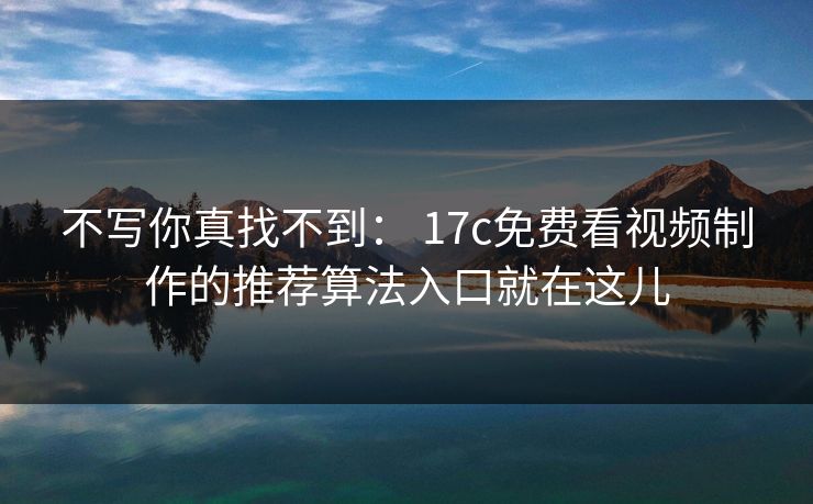不写你真找不到： 17c免费看视频制作的推荐算法入口就在这儿