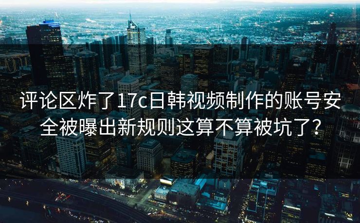 评论区炸了17c日韩视频制作的账号安全被曝出新规则这算不算被坑了？