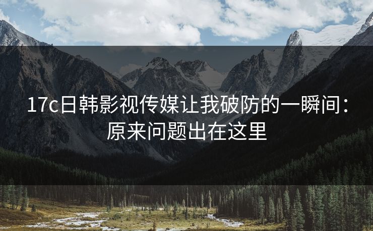 17c日韩影视传媒让我破防的一瞬间：原来问题出在这里