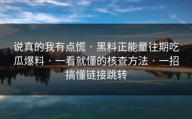 说真的我有点慌 · 黑料正能量往期吃瓜爆料 · 一看就懂的核查方法 · 一招搞懂链接跳转 说真的我有点慌 · 黑料正能量往期吃瓜爆料 · 一看就懂的核查方法 · 一招搞懂链接跳转