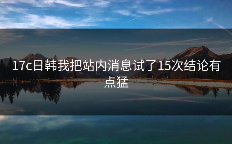 17c日韩我把站内消息试了15次结论有点猛