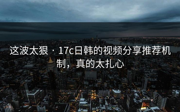 这波太狠 · 17c日韩的视频分享推荐机制，真的太扎心