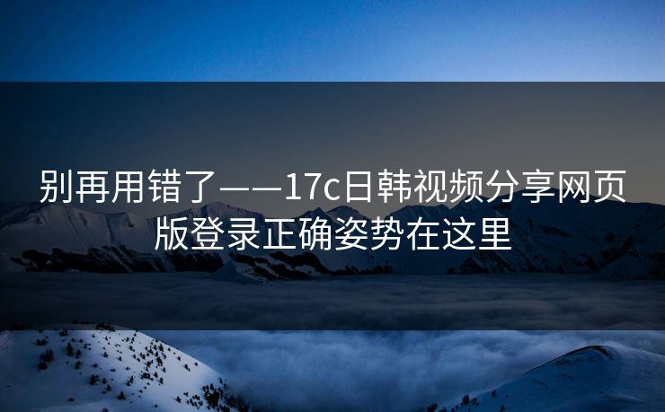 别再用错了——17c日韩视频分享网页版登录正确姿势在这里